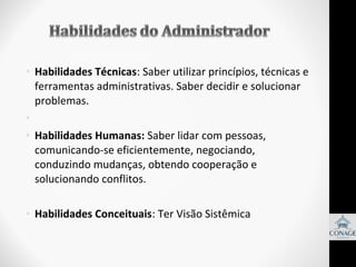 • Habilidades Técnicas: Saber utilizar princípios, técnicas e
ferramentas administrativas. Saber decidir e solucionar
problemas.
•
• Habilidades Humanas: Saber lidar com pessoas,
comunicando-se eficientemente, negociando,
conduzindo mudanças, obtendo cooperação e
solucionando conflitos.
• Habilidades Conceituais: Ter Visão Sistêmica

 