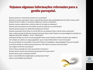 •
•
•
•
•
•
•
•
•
•
•
•
•
•
•
•
•

Quantas pastorais e movimentos existem em sua paróquia?
Resulta em quantos voluntários? Qual a média da faixa etária? Que escolaridade elas tem? Qual a classe social?
Quantas horas em média um voluntário trabalha por semana na paróquia?
Quantas crianças, adolescentes e adultos estão em formação na catequese?
Quantos jovens participam da comunidade, através de pastorais e ou movimentos?
Quantas pessoas passam em média pela paróquia por semana?
Quantos casamentos foram feitos no ano de 2012 em sua paróquia? Qual o mês de maior movimento?
Qual o melhor período do Mês das entradas financeiras? Qual o valor? Quanto ( em porcentagem) é investido nas
seguintes dimensões: Religiosa – Social – Missionária?
A paróquia abrange uma área com que população? Classe social? Quantos católicos? Quantos não católicos?
Com relação aos católicos no espaço geográfico: qual a renda média familiar? Grau de instrução?
Dos que participam da comunidade: Faixa etária? Gênero? Empregados e desempregados? Grau de instrução?
A secretaria atende em média quantas pessoas por mês? Quais os serviços mais procurados?
Que imagem os fieis têm da paróquia?
Como é feita a prestação de contas da paróquia? ( processos )
Quantas família carentes são assistidas pela paróquia? Por quais meios?
Quantas obras sociais a paróquia mantém?
Qual o custo (médio) da evangelização na paróquia (por hora)?
Quais as sazonalidades da paróquia?

 