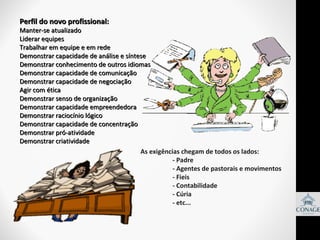 Perfil do novo profissional:

Manter-se atualizado
Liderar equipes
Trabalhar em equipe e em rede
Demonstrar capacidade de análise e síntese
Demonstrar conhecimento de outros idiomas
Demonstrar capacidade de comunicação
Demonstrar capacidade de negociação
Agir com ética
Demonstrar senso de organização
Demonstrar capacidade empreendedora
Demonstrar raciocínio lógico
Demonstrar capacidade de concentração
Demonstrar pró-atividade
Demonstrar criatividade
As exigências chegam de todos os lados:
- Padre
- Agentes de pastorais e movimentos
- Fieis
- Contabilidade
- Cúria
- etc...

 