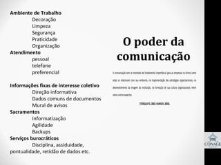 Ambiente de Trabalho
Decoração
Limpeza
Segurança
Praticidade
Organização
Atendimento
pessoal
telefone
preferencial
Informações fixas de interesse coletivo
Direção informativa
Dados comuns de documentos
Mural de avisos
Sacramentos
Informatização
Agilidade
Backups
Serviços burocráticos
Disciplina, assiduidade,
pontualidade, retidão de dados etc.

O poder da
comunicação
A comunicação tem se mostrado de fundamental importância para as empresas na forma como
estas se relacionam com seu ambiente, na implementação das estratégias organizacionais, no
desenvolvimento da imagem da instituição, na formação de sua cultura organizacional, entre
vários outros aspectos.
(TORQUATO, 2002; KUNSCH, 2003).

 