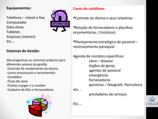 Equipamentos:

Casos do cotidiano:

Telefonia – móvel e fixa
Computador
Data show
Tabletes
Arquivos (móveis)
Etc...

Controle do dízimo e seus relatórios

Sistemas de Gestão:
São programas ou sistemas próprios para
diferentes setores da gestão.
-Controle de recebimento do dízimo
-Livros processuais e sacramentais
-Contábeis
-Fluxo de caixa
-Contas a pagar e a receber
-Cadastro de fiéis e fornecedores

Relação de fornecedores e planilhas
orçamentárias. ( histórico)
Planejamento estratégico de pastoral –
recenseamento paroquial
Agenda de contatos específicos
clero – diocese
órgãos da Igreja
agentes de pastoral
emergência
fornecedores
parceiros – fotografo floricultura
etc...
prestadores de serviços
Etc....

 