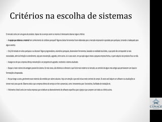 Critérios na escolha de sistemas
O mercado conta com uma gama de produtos. Apesar de os serviços serem os mesmos é interessante observar alguns critérios:

A equipe que elaborou o material tem conhecimento do cotidiano paroquial? Algumas destas ferramentas foram elaboradas para o mercado empresarial e ajustadas para paróquias, tornando-o inadequado para
alguns eventos.

Ele já foi testado em várias paróquias e ou dioceses? Alguns programadores, voluntários paroquiais, desenvolvem ferramentas, baseados na realidade local deles, o que pode não corresponder às reais
necessidades, além da limitação no atendimento, seja para manutenção, upgrades, entre outros. Já vi casos assim, em que após alguns meses a pequena empresa fechou, e quem adquiriu tais produtos ficou na mão.

Assegure-se de que a empresa ofereça manutenção e um programa de upgrades, mantendo o sistema atualizado.
Busque o maior número de vantagens possível do sistema. Os mais novos, são dinâmicos e oferecem o que há de mais moderno no mercado, ao contrário de alguns mais antigos que permanecem com layout e
formatações ultrapassadas.

No que tange a custos, geralmente esses materiais são vendidos por valores abusivos. Veja com atenção o que está incluso neste contrato de compra. Às vezes você adquire um software e as atualizações se
tornam mais caras que ele. Observe ainda o que a empresa oferece de serviços on-line e presenciais, como: treinamentos para funcionários, facilidades de instalação etc.

Felizmente o Brasil conta com muitas empresas que se dedicam ao desenvolvimento de softwares específicos para a Igreja e que cumprem com todos os critérios acima.

 