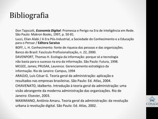 Bibliografia
• Don Tapscott, Economia Digital: Promessa e Perigo na Era de Inteligência em Rede.
São Paulo: Makron Books, 1997, p. 50-81.
• Lucci, Elian Alabi / A Era Pós-Industrial, a Sociedade do Conhecimento e a Educação
para o Pensar / Editora Saraiva
• BOFF, L. H. Conhecimento: fonte de riqueza das pessoas e das organizações.
• Banco do Brasil: Fascículo Profissionalização, n. 22, 2000.
• DAVENPORT, Thomas H. Ecologia da informação: porque só a tecnologia
• não basta para o sucesso na era da informação. São Paulo: Futura, 1998.
• MCGEE, James; PRUSAK, Laurence. Gerenciamento estratégico da
• informação. Rio de Janeiro: Campus, 1994

•
•
•
•
•
•
•

ARAÚJO, Luis César G. Teoria geral da administração: aplicação e
resultados nas empresas brasileiras. São Paulo: Ed. Atlas, 2004.
CHIAVENATO, Idalberto. Introdução à teoria geral da administração: uma
visão abrangente da moderna administração das organizações. Rio de
Janeiro: Elsevier, 2003.
MAXIMIANO, Antônio Amaru. Teoria geral da administração: da revolução
urbana à revolução digital. São Paulo: Ed. Atlas, 2002.

 