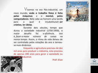 V

            
ivemos  na  era  Pós-industrial,  um 
novo  mundo,  onde o trabalho físico é feito
pelas máquinas  e  o  mental, pelos
computadores. Nela cabe ao homem uma tarefa 
para 
a 
qual 
é 
insubstituível: ser
criativo, ter ideias.
Durante  dois  séculos,  tempo  que 
durou  a  sociedade  industrial  (1750-1950),  o 
maior 
desafio 
foi 
a eficiência, 
isto 
é, fazer o maior
número
de
coisas no
menor tempo.  Assim,  o  ritmo  de  vida  deixou  de 
ser  controlado  pelas  estações  do  ano  e  tornouse mais dinâmico.           
Enquanto a agricultura precisou de dez 
mil anos para produzir a indústria, esta precisou 
de  apenas  200  anos  para  gerar  a  sociedade  ou 
era Pós-industrial.
Prof. Elian

 