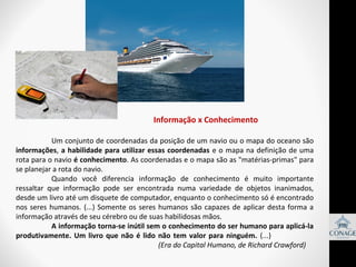 Informação x Conhecimento
Um conjunto de coordenadas da posição de um navio ou o mapa do oceano são 
informações,  a habilidade para utilizar essas coordenadas  e o  mapa na definição de uma 
rota para o navio é conhecimento. As coordenadas e o mapa são as "matérias-primas" para 
se planejar a rota do navio. 
Quando  você  diferencia  informação  de  conhecimento  é  muito  importante 
ressaltar  que  informação  pode  ser  encontrada  numa  variedade  de  objetos  inanimados, 
desde um livro até um disquete de computador, enquanto o conhecimento só é encontrado 
nos  seres  humanos.  (...)  Somente  os  seres  humanos  são  capazes  de  aplicar  desta  forma  a 
informação através de seu cérebro ou de suas habilidosas mãos. 
A informação torna-se inútil sem o conhecimento do ser humano para aplicá-la
produtivamente. Um livro que não é lido não tem valor para ninguém. (...) 
(Era do Capital Humano, de Richard Crawford)

 