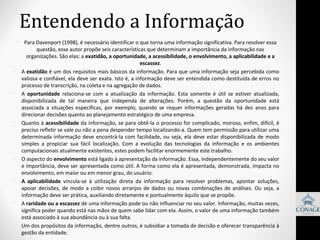 Entendendo a Informação
•

•

•

•

•

•

•

•

Para Davenport (1998), é necessário identificar o que torna uma informação significativa. Para resolver essa 
questão, esse autor propõe seis características que determinam a importância da informação nas 
organizações. São elas: a exatidão, a oportunidade, a acessibilidade, o envolvimento, a aplicabilidade e a
escassez.
A exatidão é um dos requisitos mais básicos da informação. Para que uma informação seja percebida como 
valiosa e confiável, ela deve ser exata. Isto é, a informação deve ser entendida como destituída de erros no 
processo de transcrição, na coleta e na agregação de dados.
A  oportunidade relaciona-se  com  a  atualização  da  informação.  Esta  somente  é  útil  se  estiver  atualizada, 
disponibilizada  de  tal  maneira  que  independa  de  alterações.  Porém,  a  questão  da  oportunidade  está 
associada  a  situações  específicas,  por  exemplo,  quando  se  requer  informações  geradas  há  dez  anos  para 
direcionar decisões quanto ao planejamento estratégico de uma empresa. 
Quanto à acessibilidade da informação, se para obtê-la o processo for complicado, moroso, enfim, difícil, é 
preciso refletir se vale ou não a pena despender tempo localizando-a. Quem tem permissão para utilizar uma 
determinada  informação  deve  encontrá-la  com  facilidade,  ou  seja,  ela  deve  estar  disponibilizada  de  modo 
simples  a  propiciar  sua  fácil  localização.  Com  a  evolução  das  tecnologias  da  informação  e  os  ambientes 
computacionais atualmente existentes, estes podem facilitar enormemente este trabalho. 
O aspecto do envolvimento está ligado à apresentação da informação. Essa, independentemente do seu valor 
e importância, deve ser apresentada como útil. A forma como ela é apresentada, demonstrada, impacta no 
envolvimento, em maior ou em menor grau, do usuário. 
A aplicabilidade vincula-se  à  utilização  direta  da  informação  para  resolver  problemas,  apontar  soluções, 
apoiar  decisões,  de  modo  a  coibir  novos  arranjos  de  dados  ou  novas  combinações  de  análises.  Ou  seja,  a 
informação deve ser prática, auxiliando diretamente e pontualmente àquilo que se propõe. 
A raridade ou a escassez de uma informação pode ou não influenciar no seu valor. Informação, muitas vezes, 
significa poder quando está nas mãos de quem sabe lidar com ela. Assim, o valor de uma informação também 
está associado à sua abundância ou à sua falta. 
Um dos propósitos da informação, dentre outros, é subsidiar a tomada de decisão e oferecer transparência à 
gestão da entidade. 

 