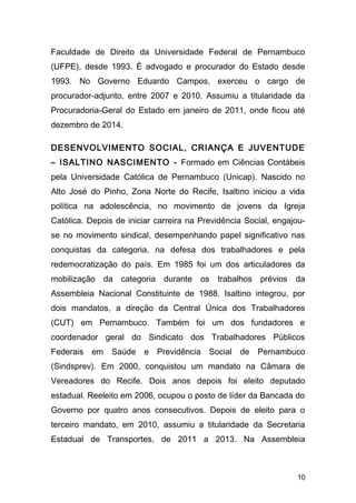 Faculdade de Direito da Universidade Federal de Pernambuco 
(UFPE), desde 1993. É advogado e procurador do Estado desde 
1993. No Governo Eduardo Campos, exerceu o cargo de 
procurador-adjunto, entre 2007 e 2010. Assumiu a titularidade da 
Procuradoria-Geral do Estado em janeiro de 2011, onde ficou até 
dezembro de 2014. 
DESENVOLVIMENTO SOCIAL, CRIANÇA E JUVENTUDE 
– ISALTINO NASCIMENTO - Formado em Ciências Contábeis 
pela Universidade Católica de Pernambuco (Unicap). Nascido no 
Alto José do Pinho, Zona Norte do Recife, Isaltino iniciou a vida 
política na adolescência, no movimento de jovens da Igreja 
Católica. Depois de iniciar carreira na Previdência Social, engajou-se 
no movimento sindical, desempenhando papel significativo nas 
conquistas da categoria, na defesa dos trabalhadores e pela 
redemocratização do país. Em 1985 foi um dos articuladores da 
mobilização da categoria durante os trabalhos prévios da 
Assembleia Nacional Constituinte de 1988. Isaltino integrou, por 
dois mandatos, a direção da Central Única dos Trabalhadores 
(CUT) em Pernambuco. Também foi um dos fundadores e 
coordenador geral do Sindicato dos Trabalhadores Públicos 
Federais em Saúde e Previdência Social de Pernambuco 
(Sindsprev). Em 2000, conquistou um mandato na Câmara de 
Vereadores do Recife. Dois anos depois foi eleito deputado 
estadual. Reeleito em 2006, ocupou o posto de líder da Bancada do 
Governo por quatro anos consecutivos. Depois de eleito para o 
terceiro mandato, em 2010, assumiu a titularidade da Secretaria 
Estadual de Transportes, de 2011 a 2013. Na Assembleia 
10 
 