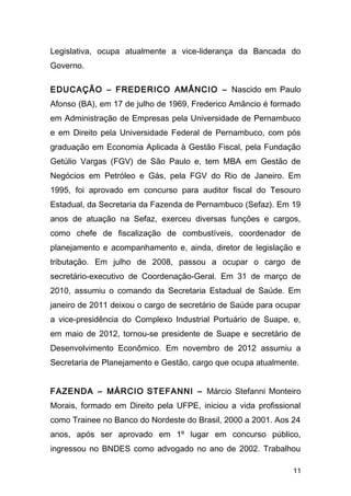 Legislativa, ocupa atualmente a vice-liderança da Bancada do 
Governo. 
EDUCAÇÃO – FREDERICO AMÂNCIO – Nascido em Paulo 
Afonso (BA), em 17 de julho de 1969, Frederico Amâncio é formado 
em Administração de Empresas pela Universidade de Pernambuco 
e em Direito pela Universidade Federal de Pernambuco, com pós 
graduação em Economia Aplicada à Gestão Fiscal, pela Fundação 
Getúlio Vargas (FGV) de São Paulo e, tem MBA em Gestão de 
Negócios em Petróleo e Gás, pela FGV do Rio de Janeiro. Em 
1995, foi aprovado em concurso para auditor fiscal do Tesouro 
Estadual, da Secretaria da Fazenda de Pernambuco (Sefaz). Em 19 
anos de atuação na Sefaz, exerceu diversas funções e cargos, 
como chefe de fiscalização de combustíveis, coordenador de 
planejamento e acompanhamento e, ainda, diretor de legislação e 
tributação. Em julho de 2008, passou a ocupar o cargo de 
secretário-executivo de Coordenação-Geral. Em 31 de março de 
2010, assumiu o comando da Secretaria Estadual de Saúde. Em 
janeiro de 2011 deixou o cargo de secretário de Saúde para ocupar 
a vice-presidência do Complexo Industrial Portuário de Suape, e, 
em maio de 2012, tornou-se presidente de Suape e secretário de 
Desenvolvimento Econômico. Em novembro de 2012 assumiu a 
Secretaria de Planejamento e Gestão, cargo que ocupa atualmente. 
FAZENDA – MÁRCIO STEFANNI – Márcio Stefanni Monteiro 
Morais, formado em Direito pela UFPE, iniciou a vida profissional 
como Trainee no Banco do Nordeste do Brasil, 2000 a 2001. Aos 24 
anos, após ser aprovado em 1º lugar em concurso público, 
ingressou no BNDES como advogado no ano de 2002. Trabalhou 
11 
 
