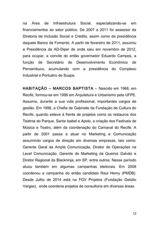 na Área de Infraestrutura Social, especializando-se em 
financiamentos ao setor público. De 2007 a 2011 foi assessor da 
Diretoria de Inclusão Social e Crédito, assim como da presidência 
daquele Banco de Fomento. A partir de fevereiro de 2011, assumiu 
a Presidência da AD-Diper de onde saiu em novembro de 2012, 
para ocupar, a convite do então governador Eduardo Campos, a 
função de Secretário de Desenvolvimento Econômico de 
Pernambuco, acumulando com a presidência do Complexo 
Industrial e Portuário de Suape. 
HABITAÇÃO – MARCOS BAPTISTA - Nascido em 1968, em 
Recife, formou-se em 1996 em Arquitetura e Urbanismo pela UFPE. 
Assumiu, durante a sua vida profissional, importantes cargos de 
gestão. Em 1996, a Chefia de Gabinete da Fundação de Cultura do 
Recife, quando esteve à frente de projetos como os restauros dos 
Teatros do Parque, Santa Isabel e Apolo, a criação dos Festivais de 
Música e Teatro, além da coordenação do Carnaval do Recife. A 
partir de 2001 passa a atuar no Marketing e Comunicação 
assumindo cargos de direção em diversas empresas, tais como: 
Gerente Geral da Ampla Comunicação, Diretor de Operações na 
Level Comunicação, Gerente de Marketing da Queiroz Galvão e 
Diretor Regional da Blackninja, em SP, entre outros. Nesse período 
atuou também em algumas campanhas eleitorais. Em 2008 
coordenou a campanha do então candidato Raul Henry (PMDB). 
Desde Julho de 2014 está na FGV Projetos (Fundação Getúlio 
Vargas), onde coordena projetos de consultoria em diversas áreas. 
12 
 