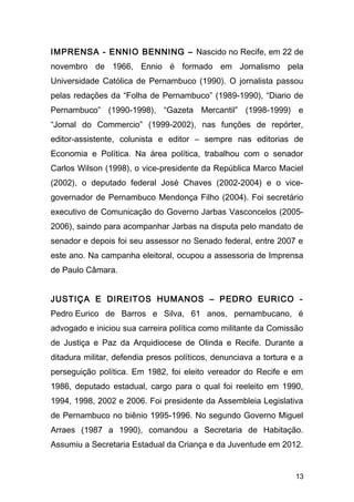 IMPRENSA - ENNIO BENNING – Nascido no Recife, em 22 de 
novembro de 1966, Ennio é formado em Jornalismo pela 
Universidade Católica de Pernambuco (1990). O jornalista passou 
pelas redações da “Folha de Pernambuco” (1989-1990), “Diario de 
Pernambuco” (1990-1998), “Gazeta Mercantil” (1998-1999) e 
“Jornal do Commercio” (1999-2002), nas funções de repórter, 
editor-assistente, colunista e editor – sempre nas editorias de 
Economia e Política. Na área política, trabalhou com o senador 
Carlos Wilson (1998), o vice-presidente da República Marco Maciel 
(2002), o deputado federal José Chaves (2002-2004) e o vice-governador 
de Pernambuco Mendonça Filho (2004). Foi secretário 
executivo de Comunicação do Governo Jarbas Vasconcelos (2005- 
2006), saindo para acompanhar Jarbas na disputa pelo mandato de 
senador e depois foi seu assessor no Senado federal, entre 2007 e 
este ano. Na campanha eleitoral, ocupou a assessoria de Imprensa 
de Paulo Câmara. 
JUSTIÇA E DIREITOS HUMANOS – PEDRO EURICO - 
Pedro Eurico de Barros e Silva, 61 anos, pernambucano, é 
advogado e iniciou sua carreira política como militante da Comissão 
de Justiça e Paz da Arquidiocese de Olinda e Recife. Durante a 
ditadura militar, defendia presos políticos, denunciava a tortura e a 
perseguição política. Em 1982, foi eleito vereador do Recife e em 
1986, deputado estadual, cargo para o qual foi reeleito em 1990, 
1994, 1998, 2002 e 2006. Foi presidente da Assembleia Legislativa 
de Pernambuco no biênio 1995-1996. No segundo Governo Miguel 
Arraes (1987 a 1990), comandou a Secretaria de Habitação. 
Assumiu a Secretaria Estadual da Criança e da Juventude em 2012. 
13 
 