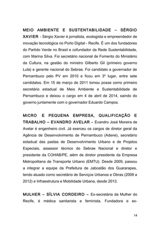 MEIO AMBIENTE E SUSTENTABILIDADE – SÉRGIO 
XAVIER - Sérgio Xavier é jornalista, ecologista e empreendedor de 
inovação tecnológica no Porto Digital - Recife. É um dos fundadores 
do Partido Verde no Brasil e cofundador da Rede Sustentabilidade, 
com Marina Silva. Foi secretário nacional de Fomento do Ministério 
da Cultura, na gestão do ministro Gilberto Gil (primeiro governo 
Lula) e gerente nacional do Sebrae. Foi candidato a governador de 
Pernambuco pelo PV em 2010 e ficou em 3º lugar, entre sete 
candidatos. Em 15 de março de 2011 tomou posse como primeiro 
secretário estadual de Meio Ambiente e Sustentabilidade de 
Pernambuco e deixou o cargo em 4 de abril de 2014, saindo do 
governo juntamente com o governador Eduardo Campos. 
MICRO E PEQUENA EMPRESA, QUALIFICAÇÃO E 
TRABALHO – EVANDRO AVELAR - Evandro José Moreira de 
Avelar é engenheiro civil. Já exerceu os cargos de diretor geral da 
Agência de Desenvolvimento de Pernambuco (Adene), secretário 
estadual das pastas de Desenvolvimento Urbano e de Projetos 
Especiais, assessor técnico do Sebrae Nacional e diretor e 
presidente da COHAB/PE, além de diretor presidente da Empresa 
Metropolitana de Transporte Urbano (EMTU). Desde 2009, passou 
a integrar a equipe da Prefeitura de Jaboatão dos Guararapes, 
tendo atuado como secretário de Serviços Urbanos e Obras (2009 a 
2012) e Infraestrutura e Mobilidade Urbana, desde 2013. 
MULHER – SÍLVIA CORDEIRO – Ex-secretária da Mulher do 
Recife, é médica sanitarista e feminista. Fundadora e ex- 
14 
 