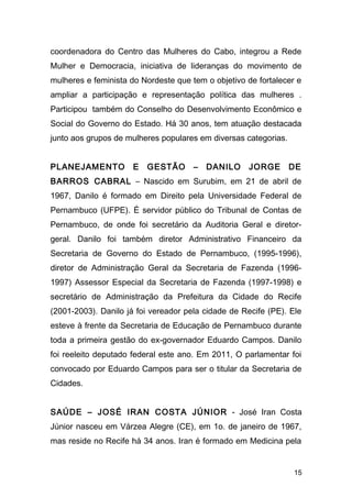 coordenadora do Centro das Mulheres do Cabo, integrou a Rede 
Mulher e Democracia, iniciativa de lideranças do movimento de 
mulheres e feminista do Nordeste que tem o objetivo de fortalecer e 
ampliar a participação e representação política das mulheres . 
Participou também do Conselho do Desenvolvimento Econômico e 
Social do Governo do Estado. Há 30 anos, tem atuação destacada 
junto aos grupos de mulheres populares em diversas categorias. 
PLANEJAMENTO E GESTÃO – DANILO JORGE DE 
BARROS CABRAL – Nascido em Surubim, em 21 de abril de 
1967, Danilo é formado em Direito pela Universidade Federal de 
Pernambuco (UFPE). É servidor público do Tribunal de Contas de 
Pernambuco, de onde foi secretário da Auditoria Geral e diretor-geral. 
Danilo foi também diretor Administrativo Financeiro da 
Secretaria de Governo do Estado de Pernambuco, (1995-1996), 
diretor de Administração Geral da Secretaria de Fazenda (1996- 
1997) Assessor Especial da Secretaria de Fazenda (1997-1998) e 
secretário de Administração da Prefeitura da Cidade do Recife 
(2001-2003). Danilo já foi vereador pela cidade de Recife (PE). Ele 
esteve à frente da Secretaria de Educação de Pernambuco durante 
toda a primeira gestão do ex-governador Eduardo Campos. Danilo 
foi reeleito deputado federal este ano. Em 2011, O parlamentar foi 
convocado por Eduardo Campos para ser o titular da Secretaria de 
Cidades. 
SAÚDE – JOSÉ IRAN COSTA JÚNIOR - José Iran Costa 
Júnior nasceu em Várzea Alegre (CE), em 1o. de janeiro de 1967, 
mas reside no Recife há 34 anos. Iran é formado em Medicina pela 
15 
 