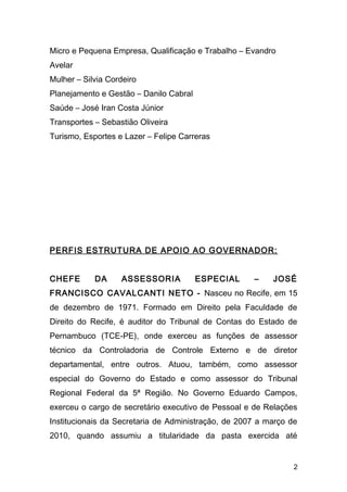 Micro e Pequena Empresa, Qualificação e Trabalho – Evandro 
Avelar 
Mulher – Silvia Cordeiro 
Planejamento e Gestão – Danilo Cabral 
Saúde – José Iran Costa Júnior 
Transportes – Sebastião Oliveira 
Turismo, Esportes e Lazer – Felipe Carreras 
PERFIS ESTRUTURA DE APOIO AO GOVERNADOR: 
CHEFE DA ASSESSORIA ESPECIAL – JOSÉ 
FRANCISCO CAVALCANTI NETO - Nasceu no Recife, em 15 
de dezembro de 1971. Formado em Direito pela Faculdade de 
Direito do Recife, é auditor do Tribunal de Contas do Estado de 
Pernambuco (TCE-PE), onde exerceu as funções de assessor 
técnico da Controladoria de Controle Externo e de diretor 
departamental, entre outros. Atuou, também, como assessor 
especial do Governo do Estado e como assessor do Tribunal 
Regional Federal da 5ª Região. No Governo Eduardo Campos, 
exerceu o cargo de secretário executivo de Pessoal e de Relações 
Institucionais da Secretaria de Administração, de 2007 a março de 
2010, quando assumiu a titularidade da pasta exercida até 
2 
 