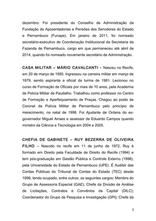 dezembro. Foi presidente do Conselho de Administração da 
Fundação de Aposentadorias e Pensões dos Servidores do Estado 
e Pernambuco (Funape). Em janeiro de 2011, foi nomeado 
secretário-executivo de Coordenação Institucional da Secretaria da 
Fazenda de Pernambuco, cargo em que permaneceu até abril de 
2014, quando foi nomeado novamente secretário de Administração. 
CASA MILITAR – MÁRIO CAVALCANTI - Nasceu no Recife, 
em 20 de março de 1955. Ingressou na carreira militar em março de 
1979, sendo aspirante a oficial da turma de 1981. Lecionou no 
curso de Formação de Oficiais por mais de 10 anos, pela Academia 
de Polícia Militar de Paudalho. Trabalhou como professor no Centro 
de Formação e Aperfeiçoamento de Praças. Chegou ao posto de 
Coronel da Polícia Militar de Pernambuco pelo princípio de 
merecimento, no natal de 1998. Foi Ajudante de Ordens do ex-governador 
Miguel Arraes e assessor de Eduardo Campos quando 
ministro da Ciência e Tecnologia em 2004 e 2005. 
CHEFIA DE GABINETE – RUY BEZERRA DE OLIVEIRA 
FILHO – Nascido no recife em 11 de junho de 1972, Ruy é 
formado em Direito pela Faculdade de Direito do Recife (1994) e 
tem pós-graduação em Gestão Pública e Controle Externo (1998), 
pela Universidade do Estado de Pernambuco (UPE). É Auditor das 
Contas Públicas do Tribunal de Contas do Estado (TEC) desde 
1996, tendo ocupado, entre outros, os seguintes cargos: Membro do 
Grupo de Assessoria Especial (GAE); Chefe da Divisão de Análise 
de Licitações, Contratos e Convênios da Capital (DILC); 
Coordenador do Grupo de Pesquisa e Investigação (GPI); Chefe da 
3 
 