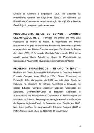 Divisão de Controle e Legislação (DICL) do Gabinete da 
Presidência; Gerente de Legislação (GLEG) do Gabinete da 
Presidência; Coordenador de Administração Geral (CAD) e Diretor- 
Geral-Adjunto, cargo ocupado atualmente. 
PROCURADORIA GERAL DO ESTADO – ANTÔNIO 
CÉSAR CAÚLA REIS – Formado em Direito em 1993 pela 
Faculdade de Direito do Recife. É especialista em Direito 
Processual Civil pela Universidade Federal de Pernambuco (2000) 
e especialista em Direito Constitucional pela Faculdade de Direito 
de Lisboa (2009). É Procurador Geral do Estado desde 1995, tendo 
atuado como Chefe Adjunto e Chefe da Procuradoria do 
Contencioso. Atualmente ocupa o cargo de Corregedor Geral. 
PROJETOS ESTRATÉGICOS – RENATO THIÈBAUT - 
Bacharel em Direito, foi Assessor Parlamentar do Deputado Federal 
Eduardo Campos, entre 2002 e 2004; Diretor Financeiro da 
Fundação João Mangabeira, de 2004 até esta data; Chefe de 
Gabinete no Ministério da Ciência, Tecnologia e Inovação, na 
gestão Eduardo Campos; Assessor Especial, Ordenador de 
Despesas, Coordenador-Geral de Recursos Logísticos e 
Subsecretário de Planejamento, Orçamento e Administração do 
Ministério da Ciência, Tecnologia e Inovação e chefiou o Escritório 
de Representação do Estado de Pernambuco em Brasília, em 2007. 
Nas duas gestões do ex-governador Eduardo Campos (2007 a 
2014), foi secretário Chefe de Gabinete do Governador. 
4 
 