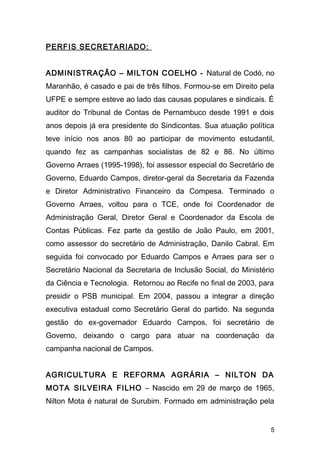 PERFIS SECRETARIADO: 
ADMINISTRAÇÃO – MILTON COELHO - Natural de Codó, no 
Maranhão, é casado e pai de três filhos. Formou-se em Direito pela 
UFPE e sempre esteve ao lado das causas populares e sindicais. É 
auditor do Tribunal de Contas de Pernambuco desde 1991 e dois 
anos depois já era presidente do Sindicontas. Sua atuação política 
teve início nos anos 80 ao participar de movimento estudantil, 
quando fez as campanhas socialistas de 82 e 86. No último 
Governo Arraes (1995-1998), foi assessor especial do Secretário de 
Governo, Eduardo Campos, diretor-geral da Secretaria da Fazenda 
e Diretor Administrativo Financeiro da Compesa. Terminado o 
Governo Arraes, voltou para o TCE, onde foi Coordenador de 
Administração Geral, Diretor Geral e Coordenador da Escola de 
Contas Públicas. Fez parte da gestão de João Paulo, em 2001, 
como assessor do secretário de Administração, Danilo Cabral. Em 
seguida foi convocado por Eduardo Campos e Arraes para ser o 
Secretário Nacional da Secretaria de Inclusão Social, do Ministério 
da Ciência e Tecnologia. Retornou ao Recife no final de 2003, para 
presidir o PSB municipal. Em 2004, passou a integrar a direção 
executiva estadual como Secretário Geral do partido. Na segunda 
gestão do ex-governador Eduardo Campos, foi secretário de 
Governo, deixando o cargo para atuar na coordenação da 
campanha nacional de Campos. 
AGRICULTURA E REFORMA AGRÁRIA – NILTON DA 
MOTA SILVEIRA FILHO – Nascido em 29 de março de 1965, 
Nilton Mota é natural de Surubim. Formado em administração pela 
5 
 