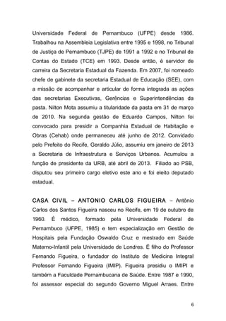 Universidade Federal de Pernambuco (UFPE) desde 1986. 
Trabalhou na Assembleia Legislativa entre 1995 e 1998, no Tribunal 
de Justiça de Pernambuco (TJPE) de 1991 a 1992 e no Tribunal de 
Contas do Estado (TCE) em 1993. Desde então, é servidor de 
carreira da Secretaria Estadual da Fazenda. Em 2007, foi nomeado 
chefe de gabinete da secretaria Estadual de Educação (SEE), com 
a missão de acompanhar e articular de forma integrada as ações 
das secretarias Executivas, Gerências e Superintendências da 
pasta. Nilton Mota assumiu a titularidade da pasta em 31 de março 
de 2010. Na segunda gestão de Eduardo Campos, Nilton foi 
convocado para presidir a Companhia Estadual de Habitação e 
Obras (Cehab) onde permaneceu até junho de 2012. Convidado 
pelo Prefeito do Recife, Geraldo Júlio, assumiu em janeiro de 2013 
a Secretaria de Infraestrutura e Serviços Urbanos. Acumulou a 
função de presidente da URB, até abril de 2013. Filiado ao PSB, 
disputou seu primeiro cargo eletivo este ano e foi eleito deputado 
estadual. 
CASA CIVIL – ANTONIO CARLOS FIGUEIRA – Antônio 
Carlos dos Santos Figueira nasceu no Recife, em 19 de outubro de 
1960. É médico, formado pela Universidade Federal de 
Pernambuco (UFPE, 1985) e tem especialização em Gestão de 
Hospitais pela Fundação Oswaldo Cruz e mestrado em Saúde 
Materno-Infantil pela Universidade de Londres. É filho do Professor 
Fernando Figueira, o fundador do Instituto de Medicina Integral 
Professor Fernando Figueira (IMIP). Figueira presidiu o IMIPI e 
também a Faculdade Pernambucana de Saúde. Entre 1987 e 1990, 
foi assessor especial do segundo Governo Miguel Arraes. Entre 
6 
 