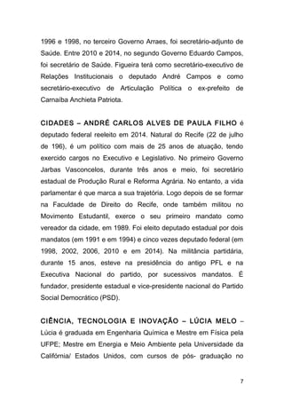 1996 e 1998, no terceiro Governo Arraes, foi secretário-adjunto de 
Saúde. Entre 2010 e 2014, no segundo Governo Eduardo Campos, 
foi secretário de Saúde. Figueira terá como secretário-executivo de 
Relações Institucionais o deputado André Campos e como 
secretário-executivo de Articulação Política o ex-prefeito de 
Carnaíba Anchieta Patriota. 
CIDADES – ANDRÉ CARLOS ALVES DE PAULA FILHO é 
deputado federal reeleito em 2014. Natural do Recife (22 de julho 
de 196), é um político com mais de 25 anos de atuação, tendo 
exercido cargos no Executivo e Legislativo. No primeiro Governo 
Jarbas Vasconcelos, durante três anos e meio, foi secretário 
estadual de Produção Rural e Reforma Agrária. No entanto, a vida 
parlamentar é que marca a sua trajetória. Logo depois de se formar 
na Faculdade de Direito do Recife, onde também militou no 
Movimento Estudantil, exerce o seu primeiro mandato como 
vereador da cidade, em 1989. Foi eleito deputado estadual por dois 
mandatos (em 1991 e em 1994) e cinco vezes deputado federal (em 
1998, 2002, 2006, 2010 e em 2014). Na militância partidária, 
durante 15 anos, esteve na presidência do antigo PFL e na 
Executiva Nacional do partido, por sucessivos mandatos. É 
fundador, presidente estadual e vice-presidente nacional do Partido 
Social Democrático (PSD). 
CIÊNCIA, TECNOLOGIA E INOVAÇÃO – LÚCIA MELO – 
Lúcia é graduada em Engenharia Química e Mestre em Física pela 
UFPE; Mestre em Energia e Meio Ambiente pela Universidade da 
Califórnia/ Estados Unidos, com cursos de pós- graduação no 
7 
 