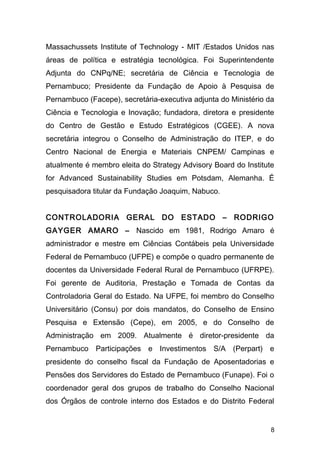 Massachussets Institute of Technology - MIT /Estados Unidos nas 
áreas de política e estratégia tecnológica. Foi Superintendente 
Adjunta do CNPq/NE; secretária de Ciência e Tecnologia de 
Pernambuco; Presidente da Fundação de Apoio à Pesquisa de 
Pernambuco (Facepe), secretária-executiva adjunta do Ministério da 
Ciência e Tecnologia e Inovação; fundadora, diretora e presidente 
do Centro de Gestão e Estudo Estratégicos (CGEE). A nova 
secretária integrou o Conselho de Administração do ITEP, e do 
Centro Nacional de Energia e Materiais CNPEM/ Campinas e 
atualmente é membro eleita do Strategy Advisory Board do Institute 
for Advanced Sustainability Studies em Potsdam, Alemanha. É 
pesquisadora titular da Fundação Joaquim, Nabuco. 
CONTROLADORIA GERAL DO ESTADO – RODRIGO 
GAYGER AMARO – Nascido em 1981, Rodrigo Amaro é 
administrador e mestre em Ciências Contábeis pela Universidade 
Federal de Pernambuco (UFPE) e compõe o quadro permanente de 
docentes da Universidade Federal Rural de Pernambuco (UFRPE). 
Foi gerente de Auditoria, Prestação e Tomada de Contas da 
Controladoria Geral do Estado. Na UFPE, foi membro do Conselho 
Universitário (Consu) por dois mandatos, do Conselho de Ensino 
Pesquisa e Extensão (Cepe), em 2005, e do Conselho de 
Administração em 2009. Atualmente é diretor-presidente da 
Pernambuco Participações e Investimentos S/A (Perpart) e 
presidente do conselho fiscal da Fundação de Aposentadorias e 
Pensões dos Servidores do Estado de Pernambuco (Funape). Foi o 
coordenador geral dos grupos de trabalho do Conselho Nacional 
dos Órgãos de controle interno dos Estados e do Distrito Federal 
8 
 