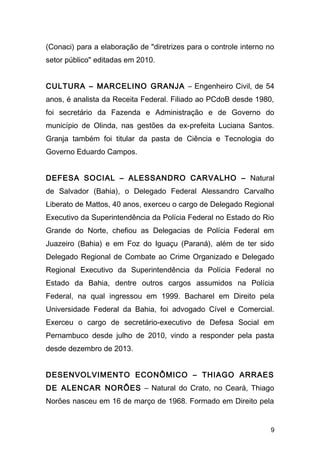 (Conaci) para a elaboração de "diretrizes para o controle interno no 
setor público" editadas em 2010. 
CULTURA – MARCELINO GRANJA – Engenheiro Civil, de 54 
anos, é analista da Receita Federal. Filiado ao PCdoB desde 1980, 
foi secretário da Fazenda e Administração e de Governo do 
município de Olinda, nas gestões da ex-prefeita Luciana Santos. 
Granja também foi titular da pasta de Ciência e Tecnologia do 
Governo Eduardo Campos. 
DEFESA SOCIAL – ALESSANDRO CARVALHO – Natural 
de Salvador (Bahia), o Delegado Federal Alessandro Carvalho 
Liberato de Mattos, 40 anos, exerceu o cargo de Delegado Regional 
Executivo da Superintendência da Polícia Federal no Estado do Rio 
Grande do Norte, chefiou as Delegacias de Polícia Federal em 
Juazeiro (Bahia) e em Foz do Iguaçu (Paraná), além de ter sido 
Delegado Regional de Combate ao Crime Organizado e Delegado 
Regional Executivo da Superintendência da Polícia Federal no 
Estado da Bahia, dentre outros cargos assumidos na Polícia 
Federal, na qual ingressou em 1999. Bacharel em Direito pela 
Universidade Federal da Bahia, foi advogado Cível e Comercial. 
Exerceu o cargo de secretário-executivo de Defesa Social em 
Pernambuco desde julho de 2010, vindo a responder pela pasta 
desde dezembro de 2013. 
DESENVOLVIMENTO ECONÔMICO – THIAGO ARRAES 
DE ALENCAR NORÕES – Natural do Crato, no Ceará, Thiago 
Norões nasceu em 16 de março de 1968. Formado em Direito pela 
9 
 