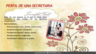 PERFIL DE UNA SECRETARIA
Debe ser una persona en la que se tenga plena
confianza y que cumpla con las siguientes
características:
Buena presencia.
 Persona de buen trato, amable, cortés y seria.
 Excelente redacción y ortografía.
 Facilidad de Expresión verbal y escrita.
 Persona proactiva y organizada.
 Facilidad para interactuar en grupos.
 