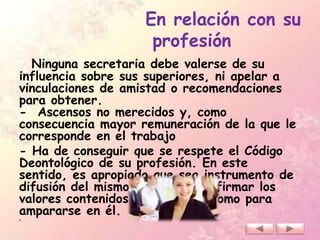 En relación con su
profesión
Ninguna secretaria debe valerse de su
influencia sobre sus superiores, ni apelar a
vinculaciones de amistad o recomendaciones
para obtener.
- Ascensos no merecidos y, como
consecuencia mayor remuneración de la que le
corresponde en el trabajo
- Ha de conseguir que se respete el Código
Deontológico de su profesión. En este
sentido, es apropiado que sea instrumento de
difusión del mismo, tanto para afirmar los
valores contenidos en el código como para
ampararse en él.
•
 