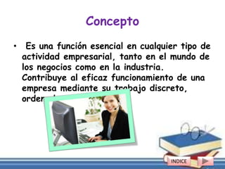 Concepto
• Es una función esencial en cualquier tipo de
actividad empresarial, tanto en el mundo de
los negocios como en la industria.
Contribuye al eficaz funcionamiento de una
empresa mediante su trabajo discreto,
ordenado y metódico.
INDICE
 