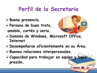 Perfil de la Secretaria
 Buena presencia.
 Persona de buen trato,
amable, cortés y seria.
 Dominio de Windows, Microsoft Office,
Internet
 Desempeñarse eficientemente en su Área.
 Buenas relaciones interpersonales.
 Capacidad para trabajar en equipo y bajo
presión.
INDICE
 