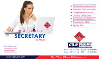 Dubai : 04 33 73 001 Sharjah : 06 55 57 676
Ajman : 06 74 41 122 RAK : 07 22 75 194
BE A CERTIFIED
SECRETARY120 Hours
Administrative Accounting
Business Communication
Computer Applications I
General Office Skills
Computer Applications II
Presentation Skills
Typing Skill
Career Opportunities
Administrative Assistant
Executive Secretary
Front Office Executive
 
