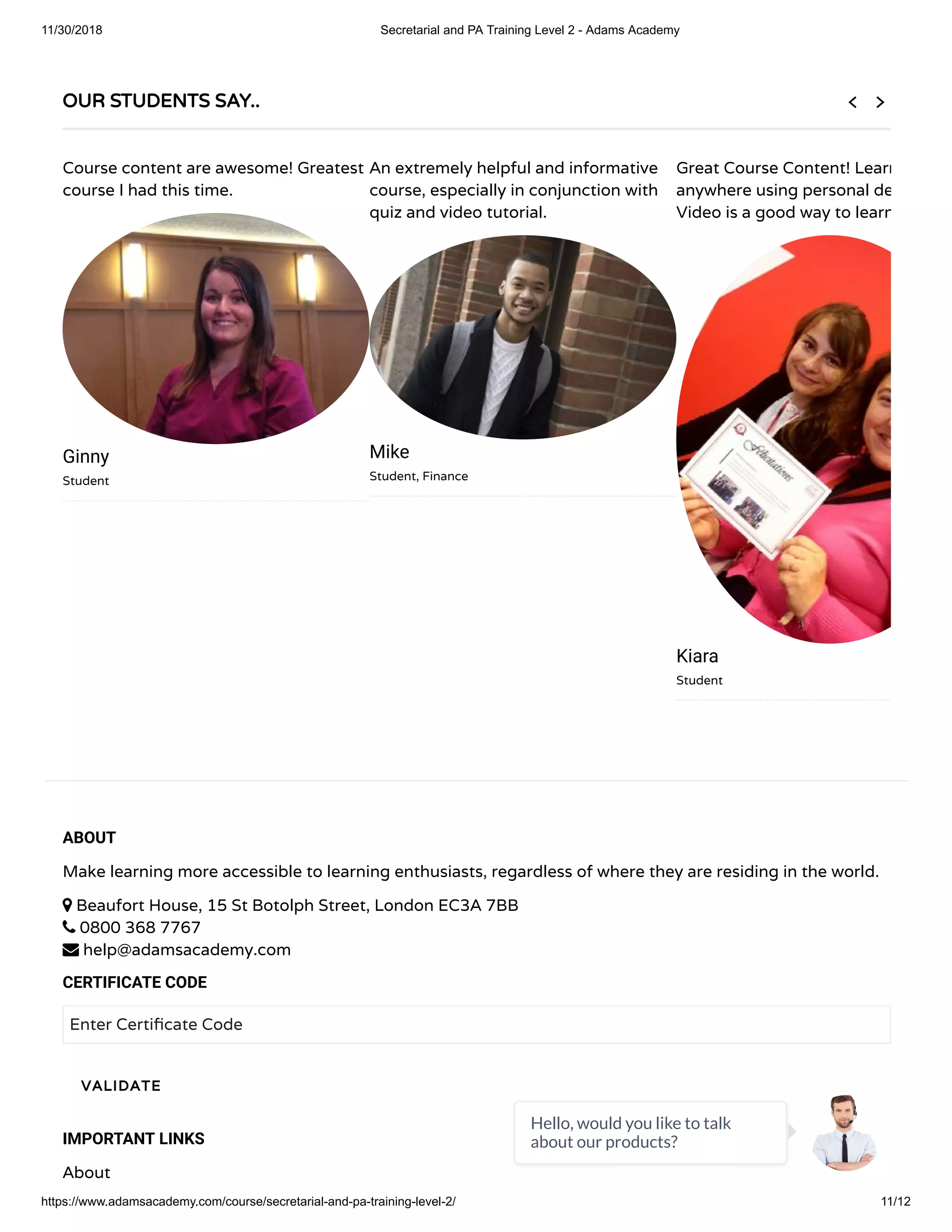 11/30/2018 Secretarial and PA Training Level 2 - Adams Academy
https://www.adamsacademy.com/course/secretarial-and-pa-training-level-2/ 11/12
ABOUT
Make learning more accessible to learning enthusiasts, regardless of where they are residing in the world.
 Beaufort House, 15 St Botolph Street, London EC3A 7BB
 0800 368 7767
 help@adamsacademy.com
CERTIFICATE CODE
Enter Certi cate Code
IMPORTANT LINKS
About
VALIDATE
OUR STUDENTS SAY..
Course content are awesome! Greatest
course I had this time.
Ginny
Student
An extremely helpful and informative
course, especially in conjunction with
quiz and video tutorial.
Mike
Student, Finance
Great Course Content! Learn
anywhere using personal de
Video is a good way to learn
Kiara
Student
 
Hello, would you like to talk
about our products?
 