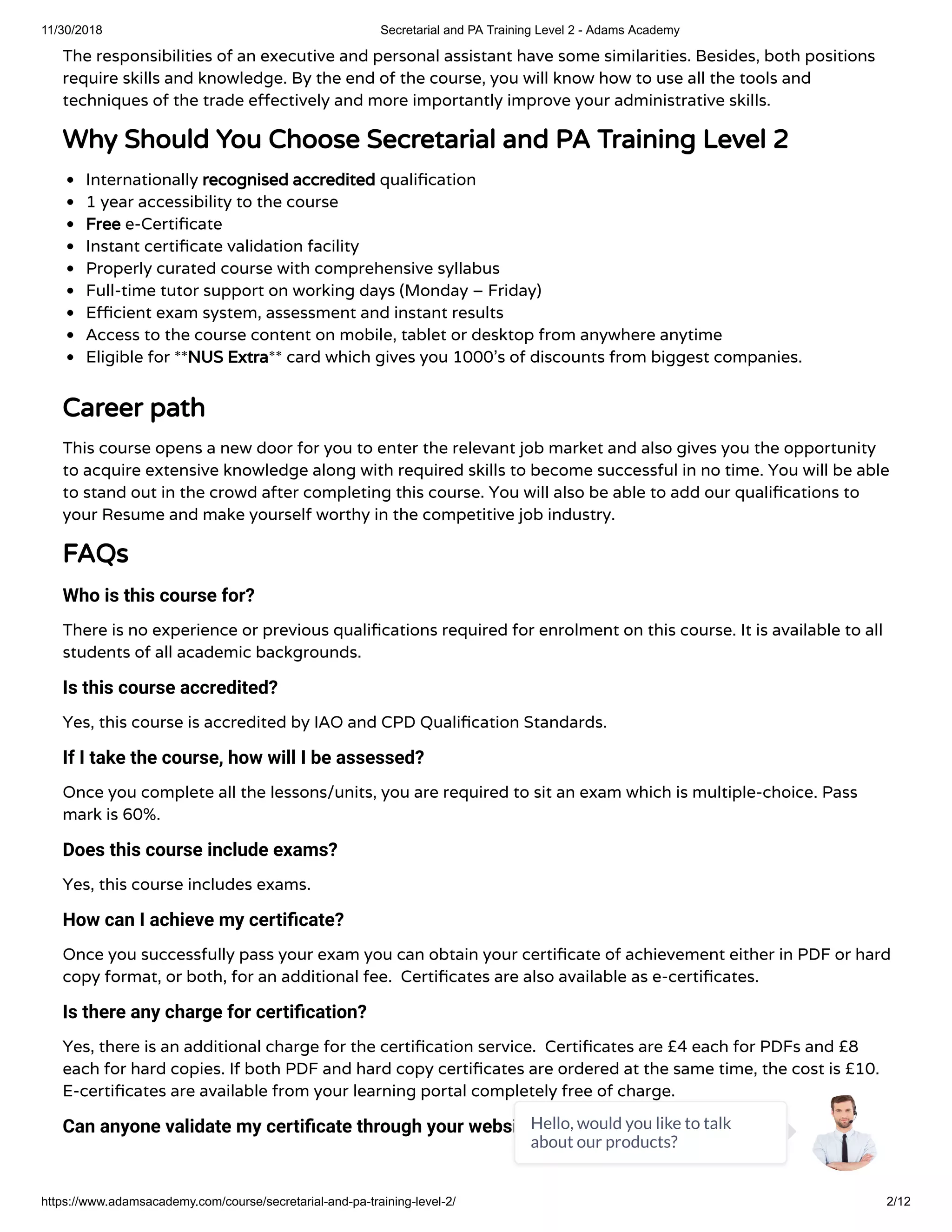 11/30/2018 Secretarial and PA Training Level 2 - Adams Academy
https://www.adamsacademy.com/course/secretarial-and-pa-training-level-2/ 2/12
The responsibilities of an executive and personal assistant have some similarities. Besides, both positions
require skills and knowledge. By the end of the course, you will know how to use all the tools and
techniques of the trade e ectively and more importantly improve your administrative skills.
Why Should You Choose Secretarial and PA Training Level 2
Internationally recognised accredited quali cation
1 year accessibility to the course
Free e-Certi cate
Instant certi cate validation facility
Properly curated course with comprehensive syllabus
Full-time tutor support on working days (Monday – Friday)
E cient exam system, assessment and instant results
Access to the course content on mobile, tablet or desktop from anywhere anytime
Eligible for **NUS Extra** card which gives you 1000’s of discounts from biggest companies.
Career path
This course opens a new door for you to enter the relevant job market and also gives you the opportunity
to acquire extensive knowledge along with required skills to become successful in no time. You will be able
to stand out in the crowd after completing this course. You will also be able to add our quali cations to
your Resume and make yourself worthy in the competitive job industry.
FAQs
Who is this course for?
There is no experience or previous quali cations required for enrolment on this course. It is available to all
students of all academic backgrounds.
Is this course accredited?
Yes, this course is accredited by IAO and CPD Quali cation Standards.
If I take the course, how will I be assessed?
Once you complete all the lessons/units, you are required to sit an exam which is multiple-choice. Pass
mark is 60%.
Does this course include exams?
Yes, this course includes exams.
How can I achieve my certi cate?
Once you successfully pass your exam you can obtain your certi cate of achievement either in PDF or hard
copy format, or both, for an additional fee.  Certi cates are also available as e-certi cates.
Is there any charge for certi cation?
Yes, there is an additional charge for the certi cation service.  Certi cates are £4 each for PDFs and £8
each for hard copies. If both PDF and hard copy certi cates are ordered at the same time, the cost is £10.
E-certi cates are available from your learning portal completely free of charge.
Can anyone validate my certi cate through your website?Hello, would you like to talk
about our products?
 