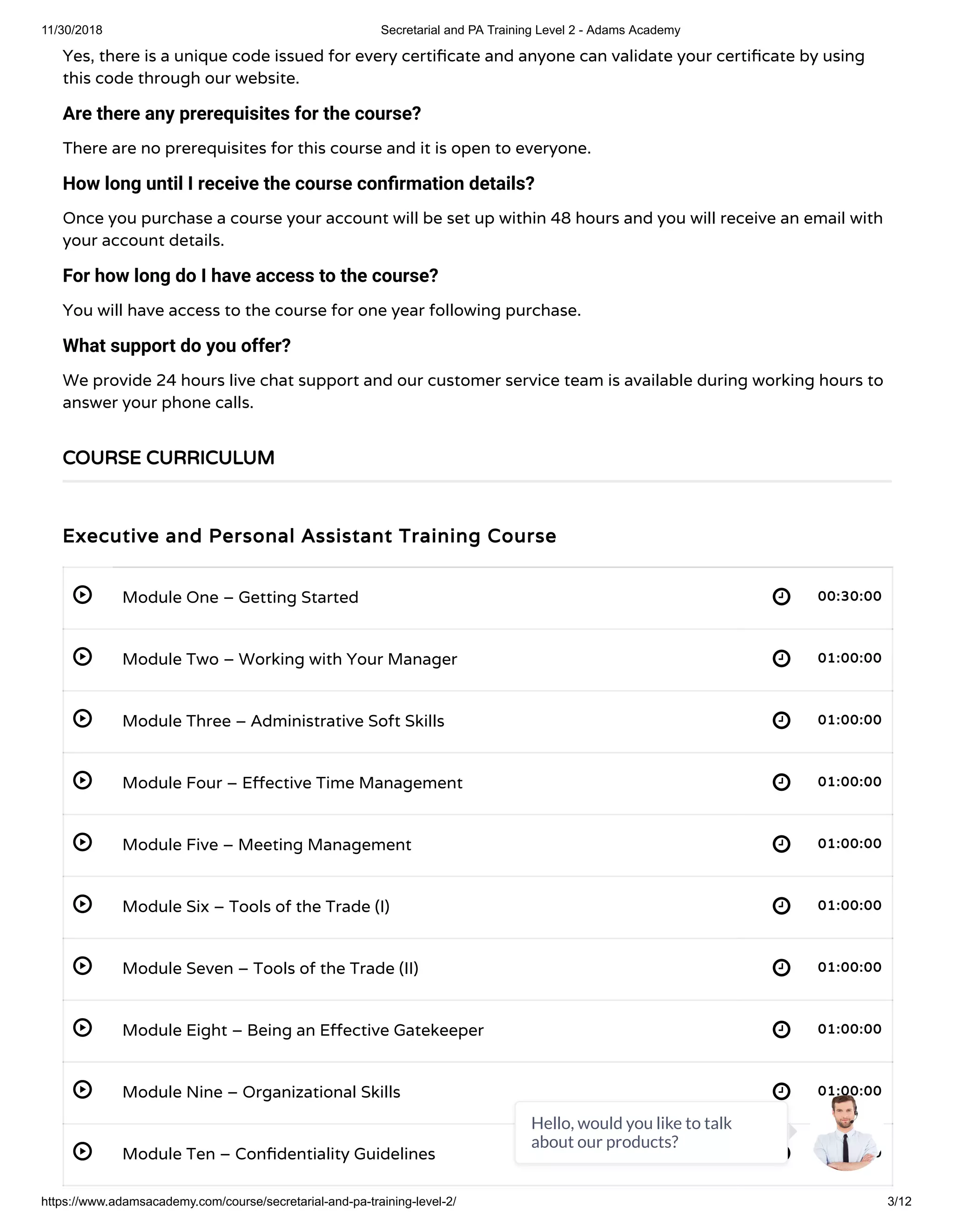 11/30/2018 Secretarial and PA Training Level 2 - Adams Academy
https://www.adamsacademy.com/course/secretarial-and-pa-training-level-2/ 3/12
 
 
 
 
 
 
 
 
 
 
Yes, there is a unique code issued for every certi cate and anyone can validate your certi cate by using
this code through our website.
Are there any prerequisites for the course?
There are no prerequisites for this course and it is open to everyone.
How long until I receive the course con rmation details?
Once you purchase a course your account will be set up within 48 hours and you will receive an email with
your account details.
For how long do I have access to the course?
You will have access to the course for one year following purchase.
What support do you offer?
We provide 24 hours live chat support and our customer service team is available during working hours to
answer your phone calls.
Executive and Personal Assistant Training Course
Module One – Getting Started 00:30:00
Module Two – Working with Your Manager 01:00:00
Module Three – Administrative Soft Skills 01:00:00
Module Four – E ective Time Management 01:00:00
Module Five – Meeting Management 01:00:00
Module Six – Tools of the Trade (I) 01:00:00
Module Seven – Tools of the Trade (II) 01:00:00
Module Eight – Being an E ective Gatekeeper 01:00:00
Module Nine – Organizational Skills 01:00:00
Module Ten – Con dentiality Guidelines 01:00:00
COURSE CURRICULUM
Hello, would you like to talk
about our products?
 