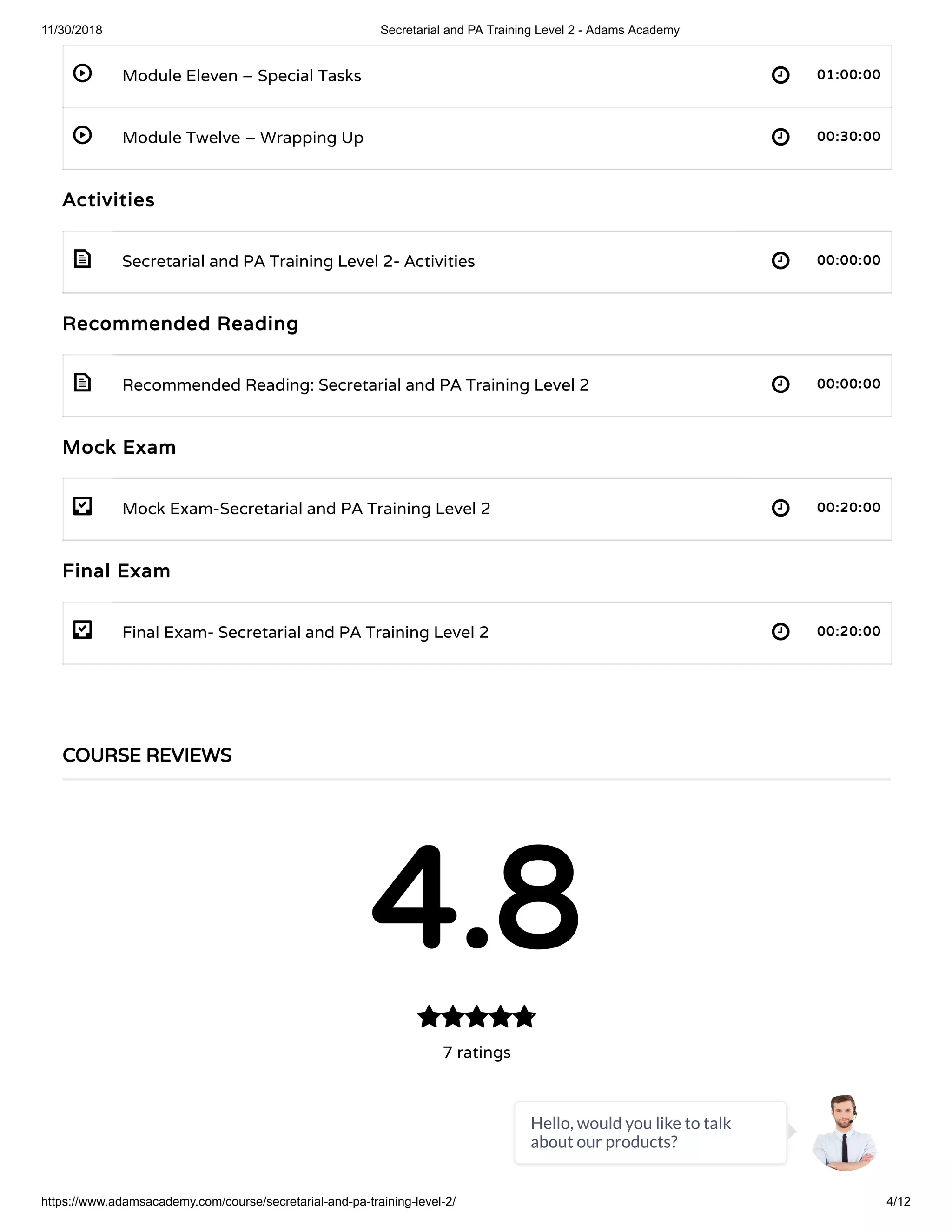 11/30/2018 Secretarial and PA Training Level 2 - Adams Academy
https://www.adamsacademy.com/course/secretarial-and-pa-training-level-2/ 4/12
 
 
 
 
- 
- 
Module Eleven – Special Tasks 01:00:00
Module Twelve – Wrapping Up 00:30:00
Activities
Secretarial and PA Training Level 2- Activities 00:00:00
Recommended Reading
Recommended Reading: Secretarial and PA Training Level 2 00:00:00
Mock Exam
Mock Exam-Secretarial and PA Training Level 2 00:20:00
Final Exam
Final Exam- Secretarial and PA Training Level 2 00:20:00
COURSE REVIEWS
4.8
7 ratings

Hello, would you like to talk
about our products?
 