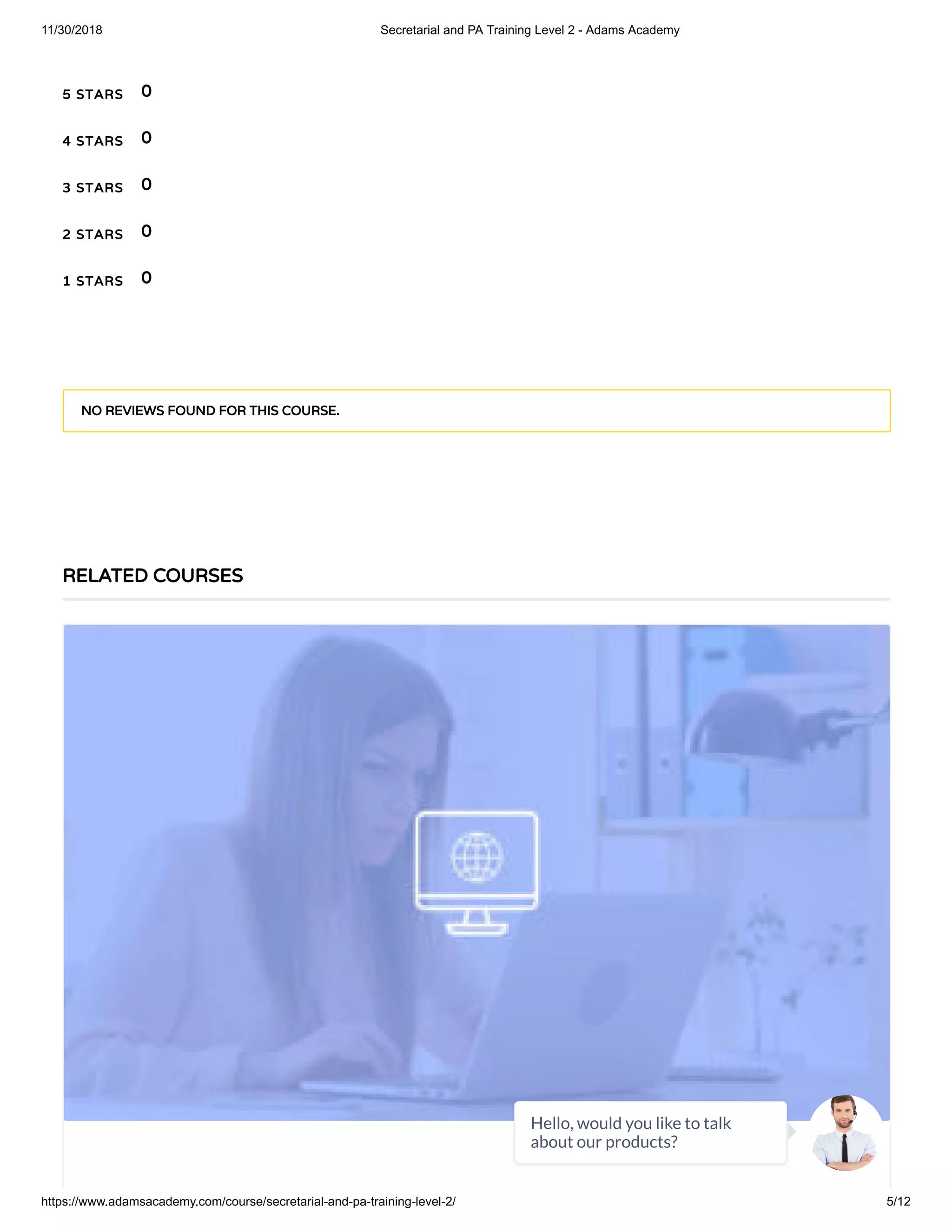 11/30/2018 Secretarial and PA Training Level 2 - Adams Academy
https://www.adamsacademy.com/course/secretarial-and-pa-training-level-2/ 5/12
5 STARS
4 STARS
3 STARS
2 STARS
1 STARS
0
0
0
0
0
NO REVIEWS FOUND FOR THIS COURSE.
RELATED COURSES
Hello, would you like to talk
about our products?
 