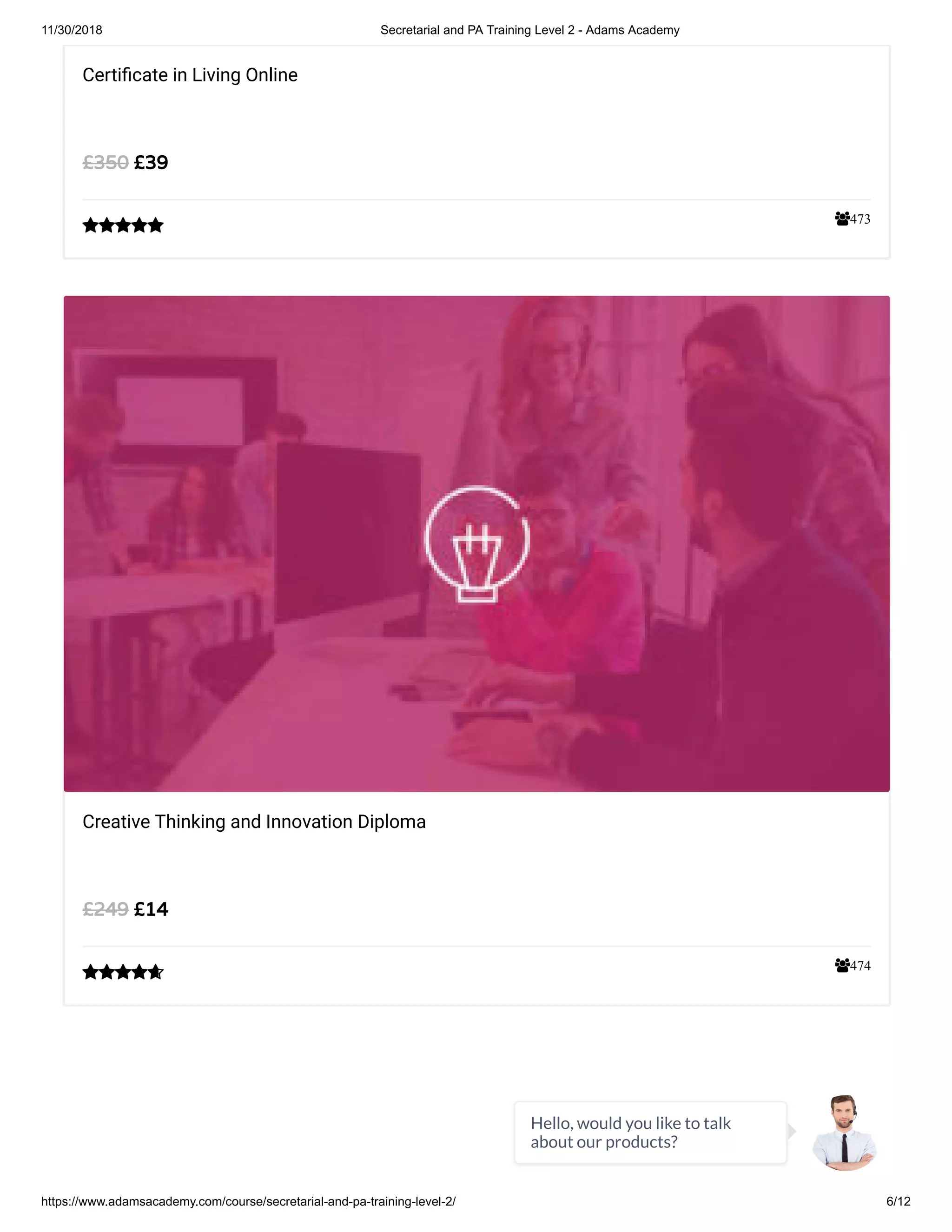 11/30/2018 Secretarial and PA Training Level 2 - Adams Academy
https://www.adamsacademy.com/course/secretarial-and-pa-training-level-2/ 6/12
473
Certi cate in Living Online
£39£350

474
Creative Thinking and Innovation Diploma
£14£249

Hello, would you like to talk
about our products?
 
