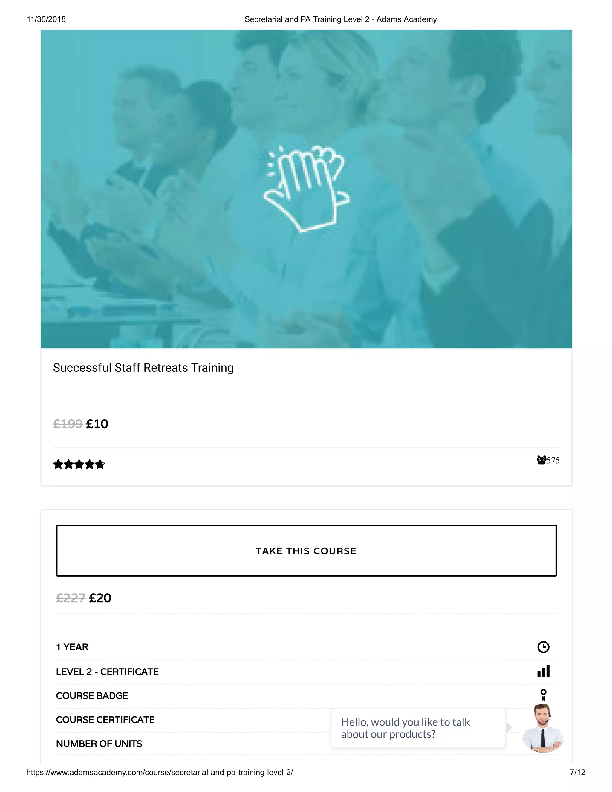 11/30/2018 Secretarial and PA Training Level 2 - Adams Academy
https://www.adamsacademy.com/course/secretarial-and-pa-training-level-2/ 7/12
575
Successful Staff Retreats Training
£10£199

£20£227
1 YEAR
LEVEL 2 - CERTIFICATE
COURSE BADGE
COURSE CERTIFICATE
14NUMBER OF UNITS
TAKE THIS COURSE
Hello, would you like to talk
about our products?
 