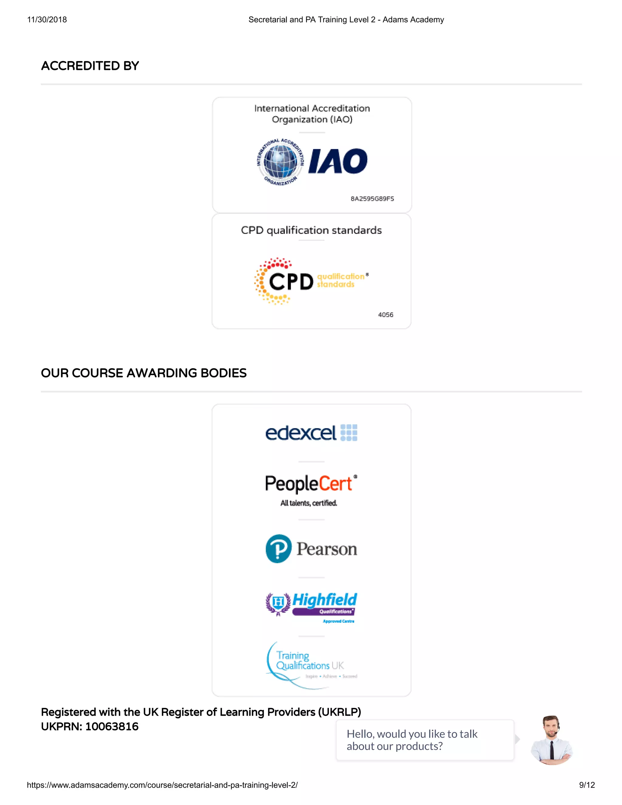 11/30/2018 Secretarial and PA Training Level 2 - Adams Academy
https://www.adamsacademy.com/course/secretarial-and-pa-training-level-2/ 9/12
Registered with the UK Register of Learning Providers (UKRLP)
UKPRN: 10063816
ACCREDITED BY
OUR COURSE AWARDING BODIES
Hello, would you like to talk
about our products?
 