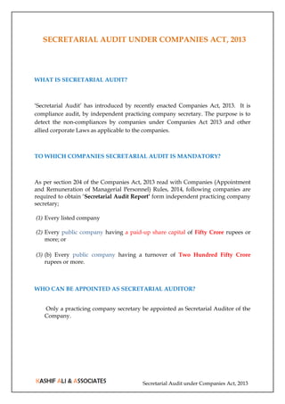Secretarial Audit under Companies Act, 2013
SECRETARIAL AUDIT UNDER COMPANIES ACT, 2013
WHAT IS SECRETARIAL AUDIT?
‘Secretarial Audit’ has introduced by recently enacted Companies Act, 2013. It is
compliance audit, by independent practicing company secretary. The purpose is to
detect the non-compliances by companies under Companies Act 2013 and other
allied corporate Laws as applicable to the companies.
TO WHICH COMPANIES SECRETARIAL AUDIT IS MANDATORY?
As per section 204 of the Companies Act, 2013 read with Companies (Appointment
and Remuneration of Managerial Personnel) Rules, 2014, following companies are
required to obtain ‘Secretarial Audit Report’ form independent practicing company
secretary;
(1) Every listed company
(2) Every public company having a paid-up share capital of Fifty Crore rupees or
more; or
(3) (b) Every public company having a turnover of Two Hundred Fifty Crore
rupees or more.
WHO CAN BE APPOINTED AS SECRETARIAL AUDITOR?
Only a practicing company secretary be appointed as Secretarial Auditor of the
Company.
 