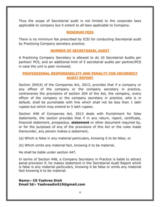 4
Thus the scope of Secretarial audit is not limited to the corporate laws
applicable to company but it extent to all laws applicable to Company.
MINIMUM FEES
There is no minimum fee prescribed by ICSI for conducting Secretarial audit
by Practicing Company secretary practice.
NUMBER OF SECRETARIAL AUDIT
A Practicing Company Secretary is allowed to do 10 Secretarial Audits per
partner/ PCS, and an additional limit of 5 secretarial audits per partner/PCS
in case the unit is peer reviewed.
PROFESSIONAL RESPONSIBILITY AND PENALTY FOR INCORRECT
AUDIT REPORT
Section 204(4) of the Companies Act, 2013, provides that if a company or
any officer of the company or the company secretary in practice,
contravenes the provisions of section 204 of the Act, the company, every
officer of the company or the company secretary in practice, who is in
default, shall be punishable with fine which shall not be less than 1 lakh
rupees but which may extend to 5 lakh rupees.
Section 448 of Companies Act, 2013 deals with Punishment for false
statements. the section provides that if in any return, report, certificate,
financial statement, prospectus, statement or other document required by,
or for the purposes of any of the provisions of this Act or the rules made
thereunder, any person makes a statement,
(a) Which is false in any material particulars, knowing it to be false; or
(b) Which omits any material fact, knowing it to be material,
He shall be liable under section 447.
In terms of Section 448, a Company Secretary in Practice is liable to attract
penal provision if, he makes statement in the Secretarial Audit Report which
is false is any material particulars, knowing it be false or omits any material
fact knowing it to be material.
Name:- CS Yashree Dixit
Email Id:- Yashreedixit19@gmail.com
 