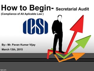 How to Begin- Secretarial Audit
(Compliance of All Aplicable Law )
By:- Mr. Pavan Kumar Vijay
March 13th, 2015
 
