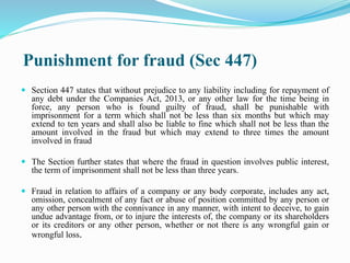 Punishment for fraud (Sec 447)
 Section 447 states that without prejudice to any liability including for repayment of
any debt under the Companies Act, 2013, or any other law for the time being in
force, any person who is found guilty of fraud, shall be punishable with
imprisonment for a term which shall not be less than six months but which may
extend to ten years and shall also be liable to fine which shall not be less than the
amount involved in the fraud but which may extend to three times the amount
involved in fraud
 The Section further states that where the fraud in question involves public interest,
the term of imprisonment shall not be less than three years.
 Fraud in relation to affairs of a company or any body corporate, includes any act,
omission, concealment of any fact or abuse of position committed by any person or
any other person with the connivance in any manner, with intent to deceive, to gain
undue advantage from, or to injure the interests of, the company or its shareholders
or its creditors or any other person, whether or not there is any wrongful gain or
wrongful loss.
 