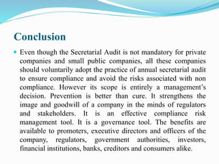 Conclusion
 Even though the Secretarial Audit is not mandatory for private
companies and small public companies, all these companies
should voluntarily adopt the practice of annual secretarial audit
to ensure compliance and avoid the risks associated with non
compliance. However its scope is entirely a management’s
decision. Prevention is better than cure. It strengthens the
image and goodwill of a company in the minds of regulators
and stakeholders. It is an effective compliance risk
management tool. It is a governance tool. The benefits are
available to promoters, executive directors and officers of the
company, regulators, government authorities, investors,
financial institutions, banks, creditors and consumers alike.
 