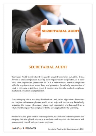 Secretarial Audit under Companies Act, 2013
SECRETARIAL AUDIT
‘Secretarial Audit’ is introduced by recently enacted Companies Act, 2013. It is a
process to check compliances made by the Company under Corporate Law & other
laws, rules, regulations, procedures etc. It is a mechanism to monitor compliance
with the requirements of stated laws and processes. Periodically examination of
work is necessary to point out errors & mistakes and to make a robust compliance
mechanism system in an organization.
Every company needs to comply hundreds of Laws, rules, regulations. These laws
are complex and non-compliances would attract major risk to company. Periodically
inspecting the records of company gives exact information whether, and if so, to
what extent Company has complied with the laws applicable to the Company.
Secretarial Audit gives comfort to the regulators, stakeholders and management that
company has disciplined approach to evaluate and improve effectiveness of risk
management, control, and governance processes
 