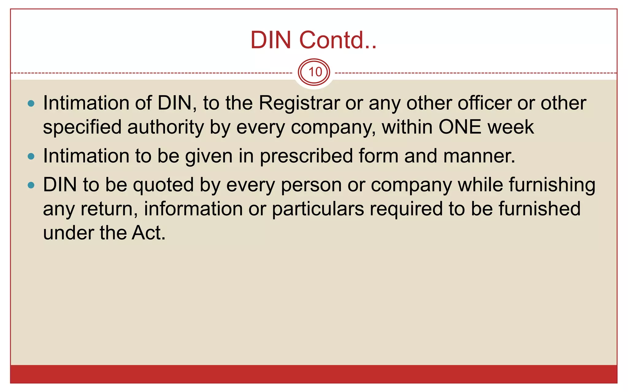 DIN Contd..
                                 10

 Intimation of DIN, to the Registrar or any other officer or other
  specified authority by every company, within ONE week
 Intimation to be given in prescribed form and manner.
 DIN to be quoted by every person or company while furnishing
  any return, information or particulars required to be furnished
  under the Act.
 