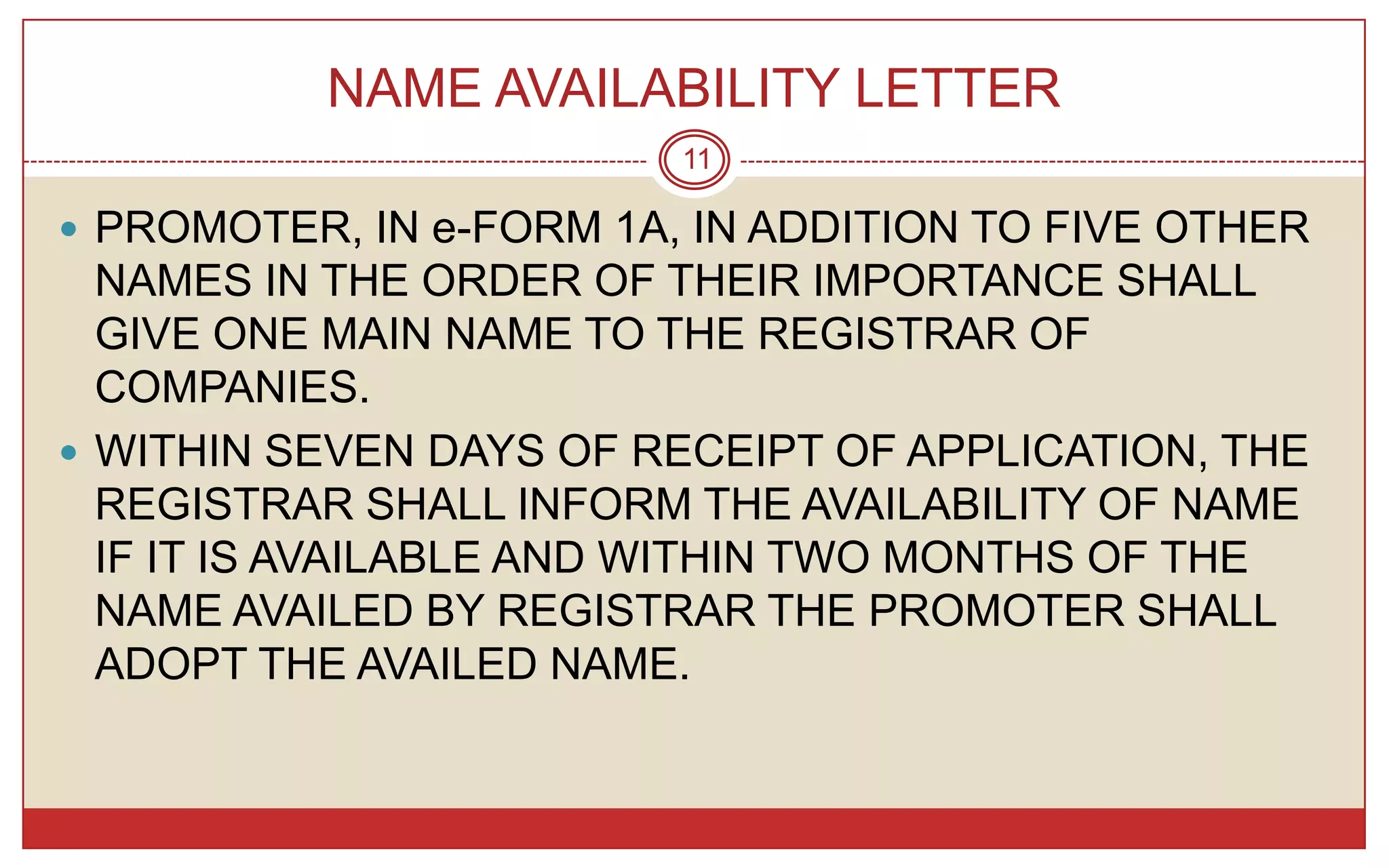 NAME AVAILABILITY LETTER
                         11

 PROMOTER, IN e-FORM 1A, IN ADDITION TO FIVE OTHER
  NAMES IN THE ORDER OF THEIR IMPORTANCE SHALL
  GIVE ONE MAIN NAME TO THE REGISTRAR OF
  COMPANIES.
 WITHIN SEVEN DAYS OF RECEIPT OF APPLICATION, THE
  REGISTRAR SHALL INFORM THE AVAILABILITY OF NAME
  IF IT IS AVAILABLE AND WITHIN TWO MONTHS OF THE
  NAME AVAILED BY REGISTRAR THE PROMOTER SHALL
  ADOPT THE AVAILED NAME.
 