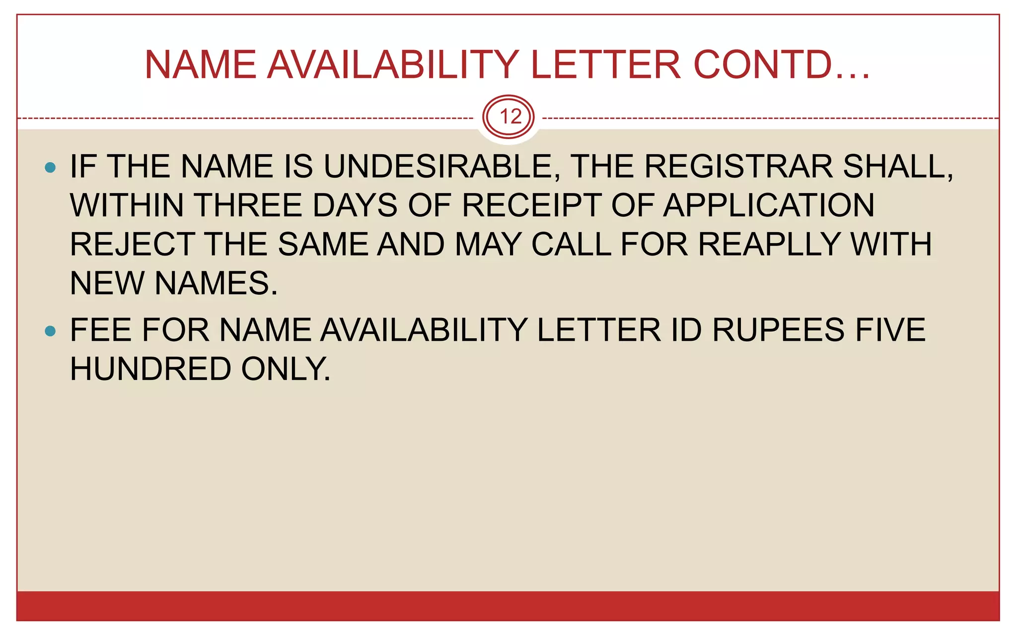 NAME AVAILABILITY LETTER CONTD…
                         12

 IF THE NAME IS UNDESIRABLE, THE REGISTRAR SHALL,
  WITHIN THREE DAYS OF RECEIPT OF APPLICATION
  REJECT THE SAME AND MAY CALL FOR REAPLLY WITH
  NEW NAMES.
 FEE FOR NAME AVAILABILITY LETTER ID RUPEES FIVE
  HUNDRED ONLY.
 
