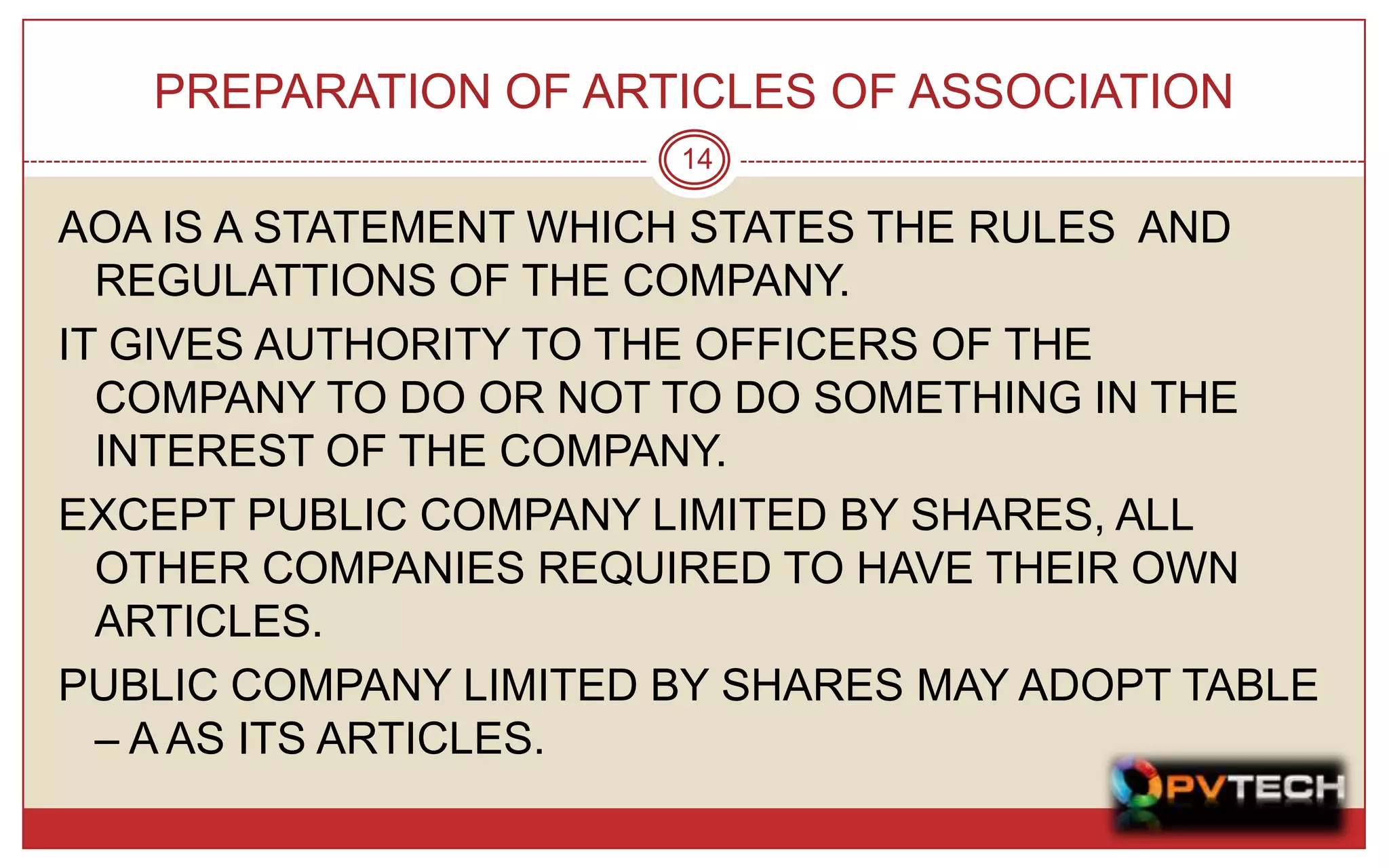PREPARATION OF ARTICLES OF ASSOCIATION
                       14

AOA IS A STATEMENT WHICH STATES THE RULES AND
  REGULATTIONS OF THE COMPANY.
IT GIVES AUTHORITY TO THE OFFICERS OF THE
  COMPANY TO DO OR NOT TO DO SOMETHING IN THE
  INTEREST OF THE COMPANY.
EXCEPT PUBLIC COMPANY LIMITED BY SHARES, ALL
  OTHER COMPANIES REQUIRED TO HAVE THEIR OWN
  ARTICLES.
PUBLIC COMPANY LIMITED BY SHARES MAY ADOPT TABLE
  – A AS ITS ARTICLES.
 