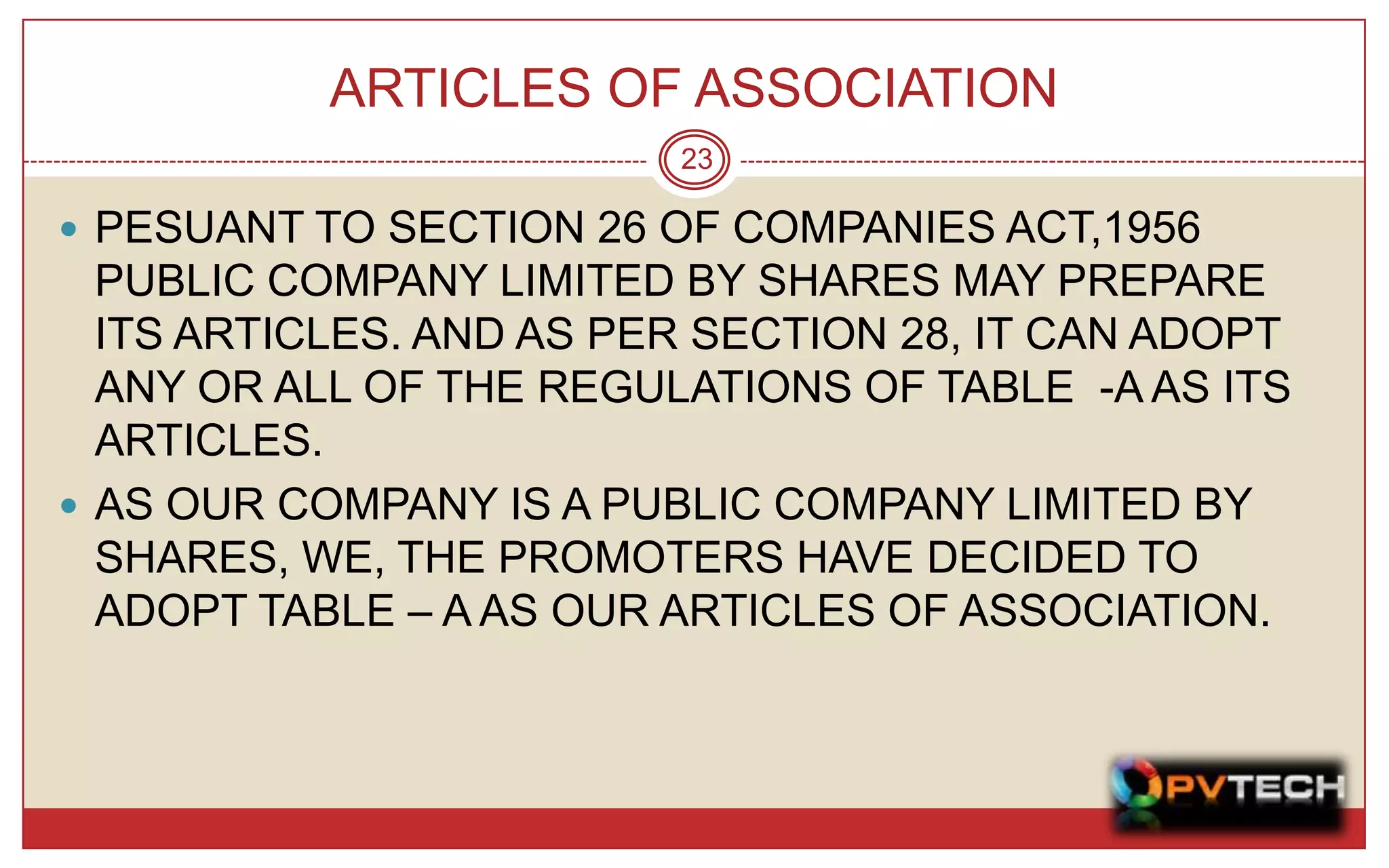 ARTICLES OF ASSOCIATION
                         23

 PESUANT TO SECTION 26 OF COMPANIES ACT,1956
  PUBLIC COMPANY LIMITED BY SHARES MAY PREPARE
  ITS ARTICLES. AND AS PER SECTION 28, IT CAN ADOPT
  ANY OR ALL OF THE REGULATIONS OF TABLE -A AS ITS
  ARTICLES.
 AS OUR COMPANY IS A PUBLIC COMPANY LIMITED BY
  SHARES, WE, THE PROMOTERS HAVE DECIDED TO
  ADOPT TABLE – A AS OUR ARTICLES OF ASSOCIATION.
 
