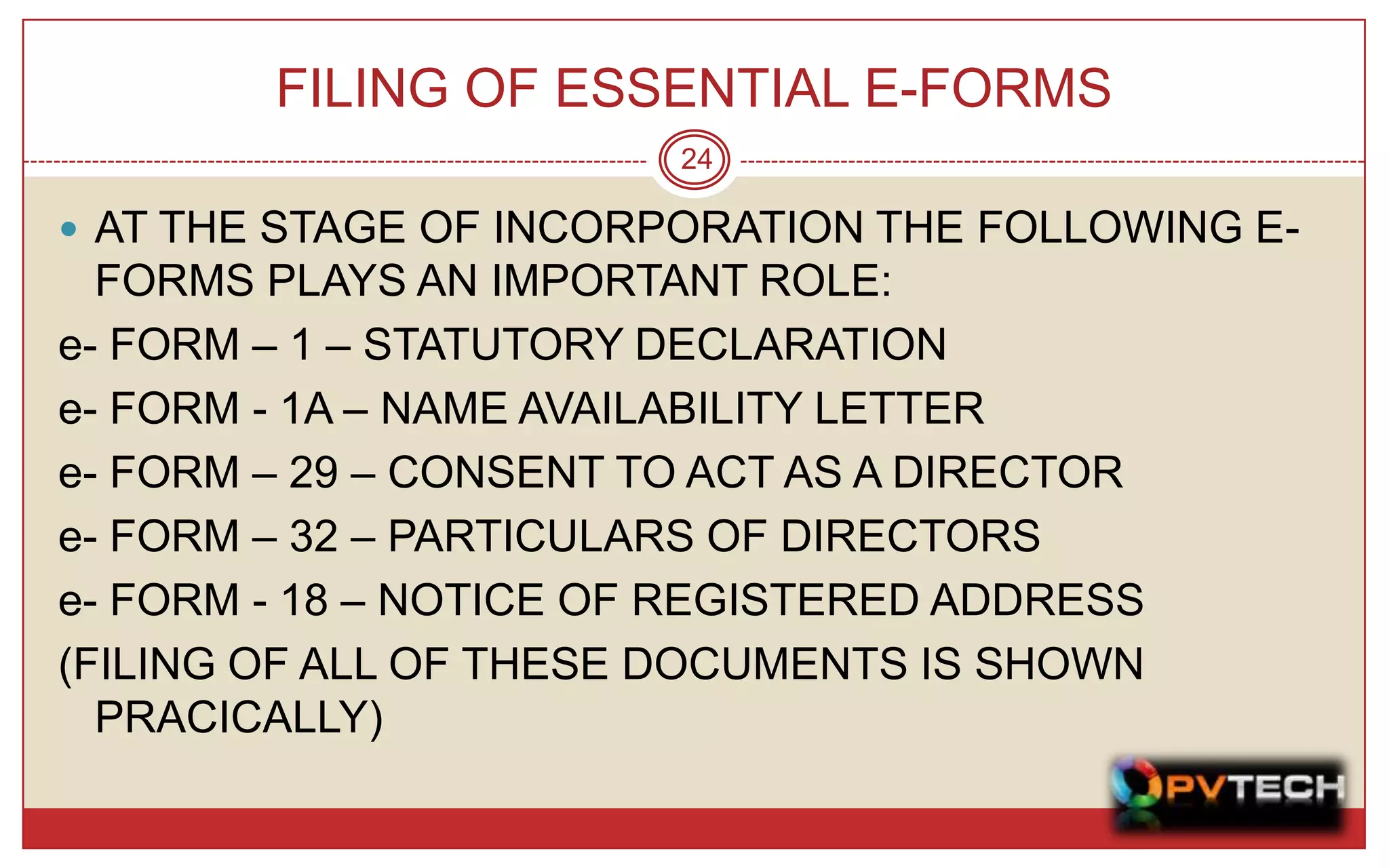 FILING OF ESSENTIAL E-FORMS
                        24

 AT THE STAGE OF INCORPORATION THE FOLLOWING E-
  FORMS PLAYS AN IMPORTANT ROLE:
e- FORM – 1 – STATUTORY DECLARATION
e- FORM - 1A – NAME AVAILABILITY LETTER
e- FORM – 29 – CONSENT TO ACT AS A DIRECTOR
e- FORM – 32 – PARTICULARS OF DIRECTORS
e- FORM - 18 – NOTICE OF REGISTERED ADDRESS
(FILING OF ALL OF THESE DOCUMENTS IS SHOWN
  PRACICALLY)
 