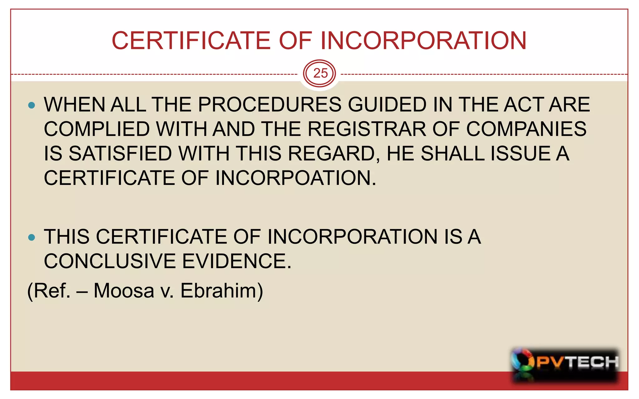 CERTIFICATE OF INCORPORATION
                            25

 WHEN ALL THE PROCEDURES GUIDED IN THE ACT ARE
 COMPLIED WITH AND THE REGISTRAR OF COMPANIES
 IS SATISFIED WITH THIS REGARD, HE SHALL ISSUE A
 CERTIFICATE OF INCORPOATION.

 THIS CERTIFICATE OF INCORPORATION IS A
  CONCLUSIVE EVIDENCE.
(Ref. – Moosa v. Ebrahim)
 